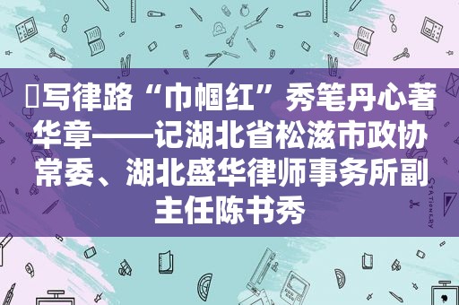 ​写律路“巾帼红”秀笔丹心著华章——记湖北省松滋市政协常委、湖北盛华律师事务所副主任陈书秀