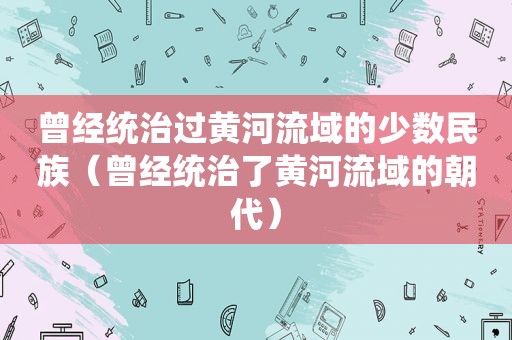 曾经统治过黄河流域的少数民族（曾经统治了黄河流域的朝代）