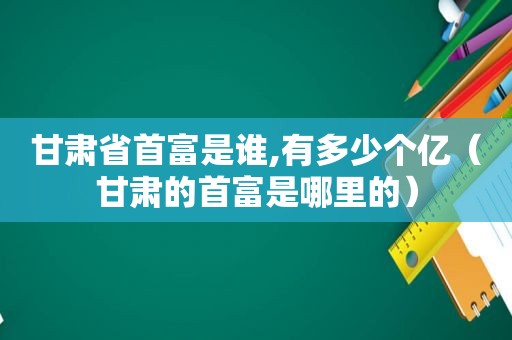 甘肃省首富是谁,有多少个亿（甘肃的首富是哪里的）