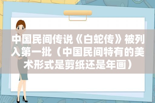 中国民间传说《白蛇传》被列入第一批（中国民间特有的美术形式是剪纸还是年画）