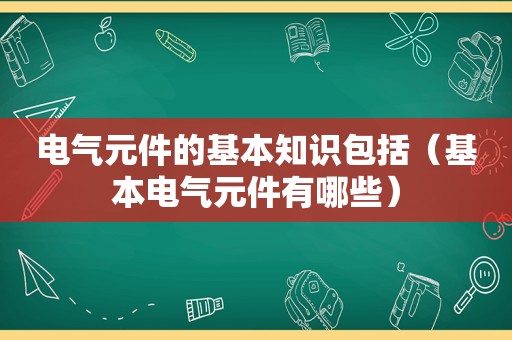 电气元件的基本知识包括（基本电气元件有哪些）