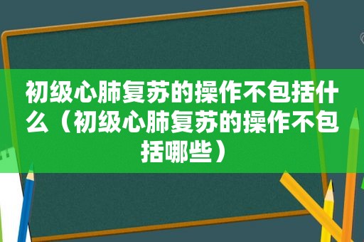 初级心肺复苏的操作不包括什么（初级心肺复苏的操作不包括哪些）