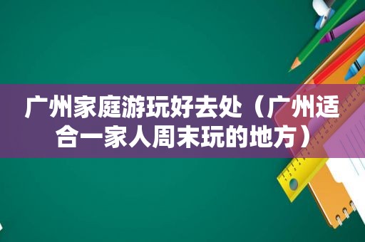 广州家庭游玩好去处（广州适合一家人周末玩的地方）