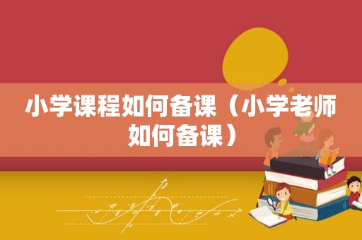 小学课程如何备课（小学老师如何备课）