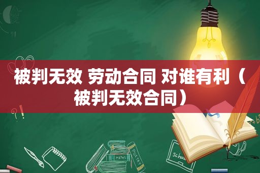 被判无效 劳动合同 对谁有利（被判无效合同）