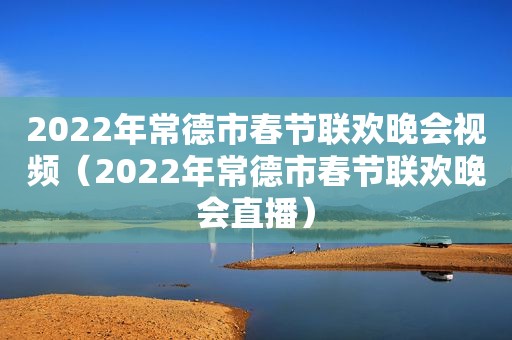 2022年常德市春节联欢晚会视频（2022年常德市春节联欢晚会直播）