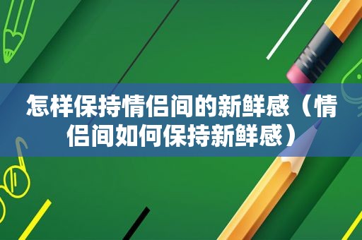 怎样保持情侣间的新鲜感（情侣间如何保持新鲜感）