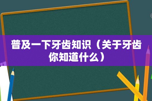 普及一下牙齿知识（关于牙齿你知道什么）