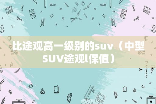 比途观高一级别的suv（中型SUV途观l保值）