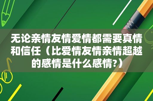 无论亲情友情爱情都需要真情和信任（比爱情友情亲情超越的感情是什么感情?）