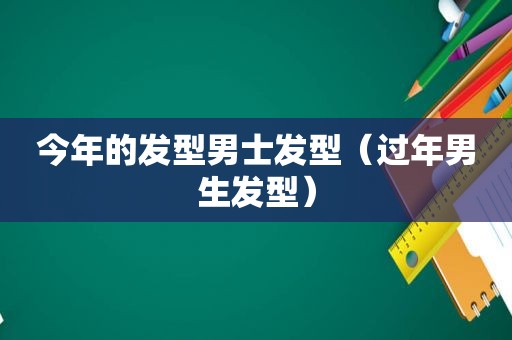 今年的发型男士发型（过年男生发型）