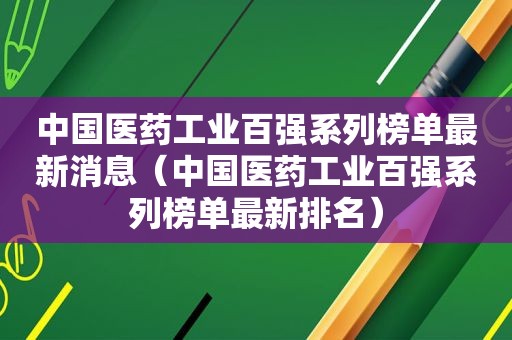 中国医药工业百强系列榜单最新消息（中国医药工业百强系列榜单最新排名）