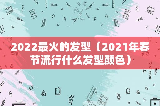 2022最火的发型（2021年春节流行什么发型颜色）