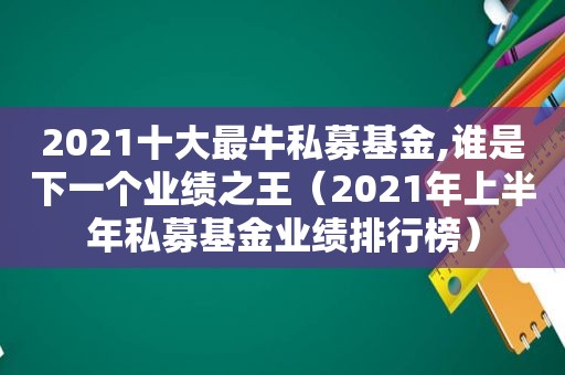 2021十大最牛私募基金,谁是下一个业绩之王（2021年上半年私募基金业绩排行榜）