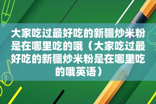 大家吃过最好吃的新疆炒米粉是在哪里吃的哦（大家吃过最好吃的新疆炒米粉是在哪里吃的哦英语）