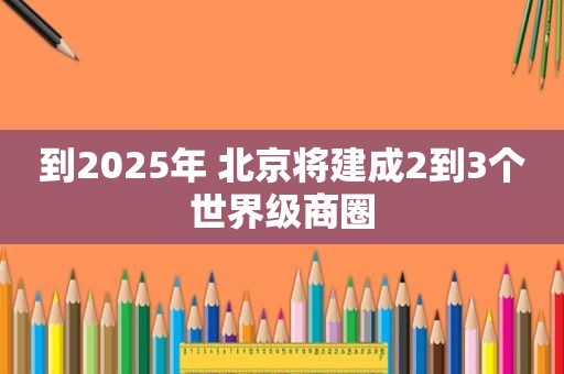 到2025年 北京将建成2到3个世界级商圈