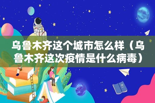 乌鲁木齐这个城市怎么样（乌鲁木齐这次疫情是什么病毒）