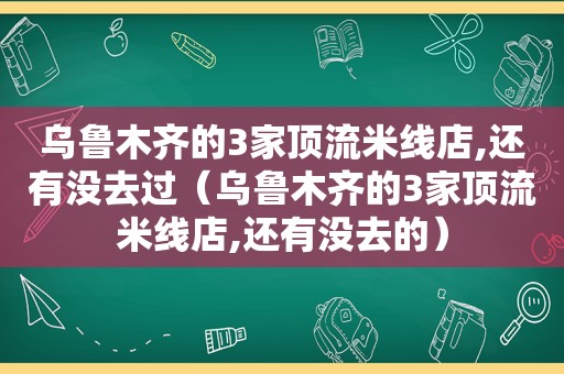 乌鲁木齐的3家顶流米线店,还有没去过（乌鲁木齐的3家顶流米线店,还有没去的）