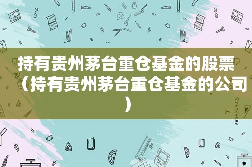 持有贵州茅台重仓基金的股票（持有贵州茅台重仓基金的公司）