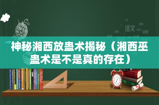 神秘湘西放蛊术揭秘（湘西巫蛊术是不是真的存在）