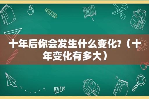 十年后你会发生什么变化?（十年变化有多大）