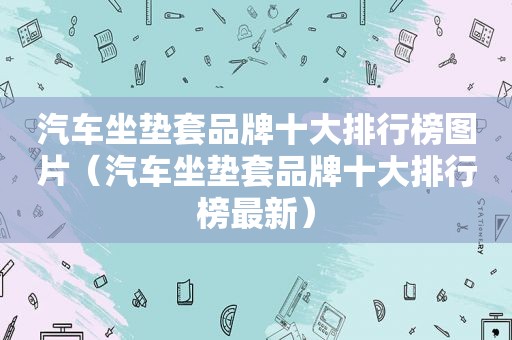 汽车坐垫套品牌十大排行榜图片（汽车坐垫套品牌十大排行榜最新）