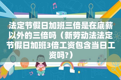 法定节假日加班三倍是在底薪以外的三倍吗（新劳动法法定节假日加班3倍工资包含当日工资吗?）