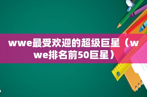 wwe最受欢迎的超级巨星（wwe排名前50巨星）