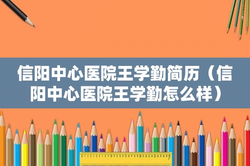 信阳中心医院王学勤简历（信阳中心医院王学勤怎么样）