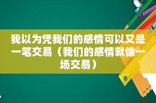 我以为凭我们的感情可以又是一笔交易（我们的感情就像一场交易）