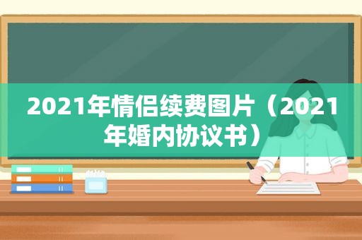 2021年情侣续费图片（2021年婚内协议书）