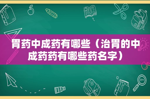 胃药中成药有哪些（治胃的中成药药有哪些药名字）