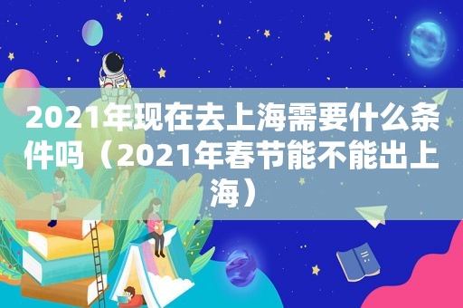 2021年现在去上海需要什么条件吗（2021年春节能不能出上海）