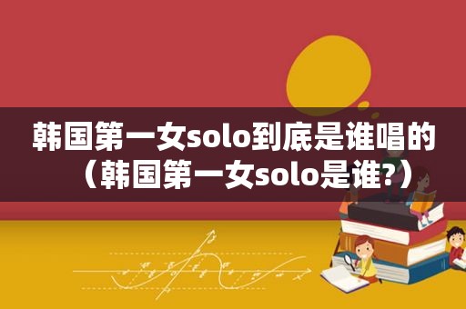 韩国第一女solo到底是谁唱的（韩国第一女solo是谁?）