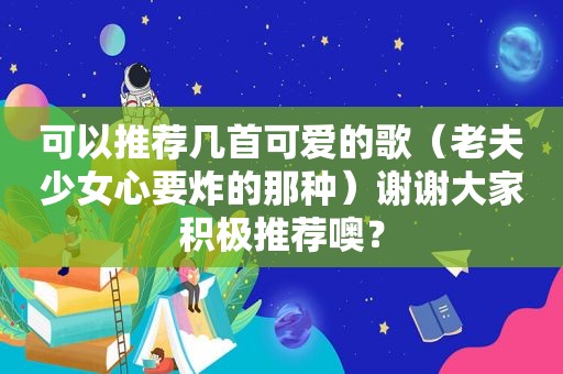 可以推荐几首可爱的歌（老夫少女心要炸的那种）谢谢大家积极推荐噢？