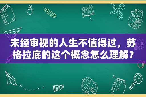 未经审视的人生不值得过，苏格拉底的这个概念怎么理解？