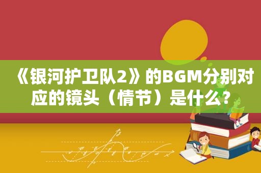 《银河护卫队2》的BGM分别对应的镜头（情节）是什么？