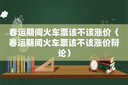 春运期间火车票该不该涨价（春运期间火车票该不该涨价辩论）