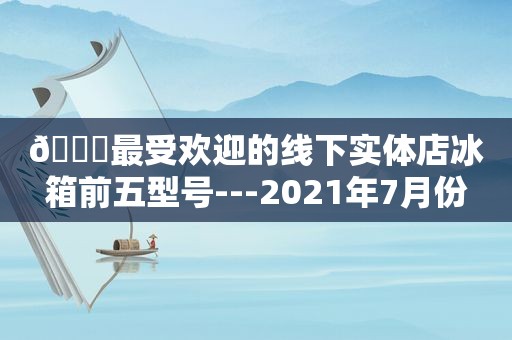 🏅最受欢迎的线下实体店冰箱前五型号---2021年7月份