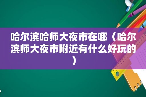 哈尔滨哈师大夜市在哪（哈尔滨师大夜市附近有什么好玩的）