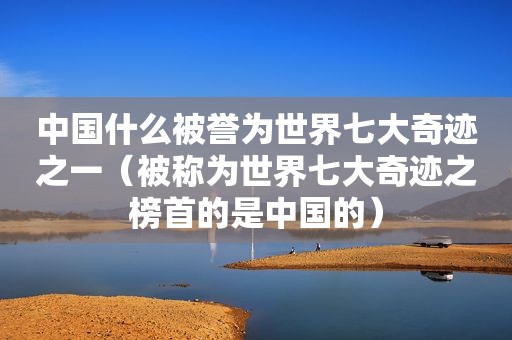 中国什么被誉为世界七大奇迹之一（被称为世界七大奇迹之榜首的是中国的）