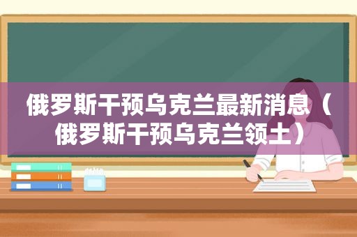 俄罗斯干预乌克兰最新消息（俄罗斯干预乌克兰领土）