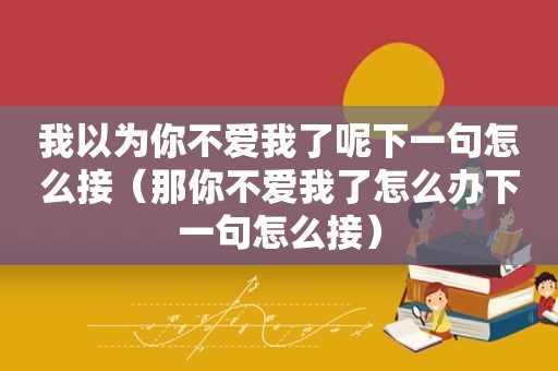 我以为你不爱我了呢下一句怎么接（那你不爱我了怎么办下一句怎么接）