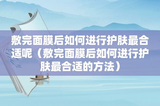 敷完面膜后如何进行护肤最合适呢（敷完面膜后如何进行护肤最合适的方法）