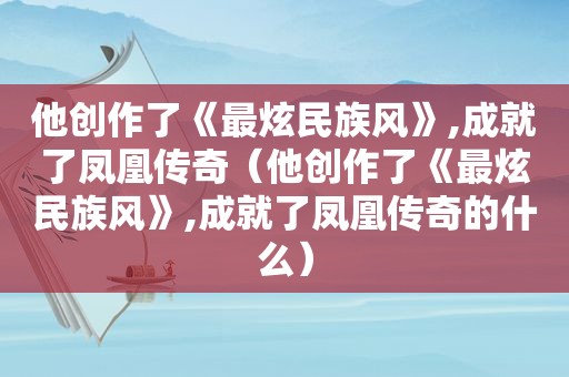 他创作了《最炫民族风》,成就了凤凰传奇（他创作了《最炫民族风》,成就了凤凰传奇的什么）