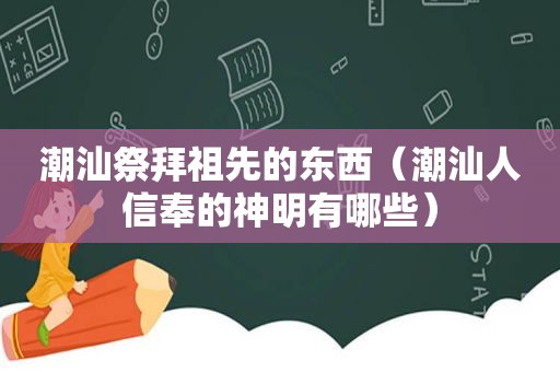 潮汕祭拜祖先的东西（潮汕人信奉的神明有哪些）