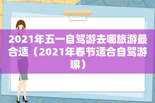 2021年五一自驾游去哪旅游最合适（2021年春节适合自驾游嘛）