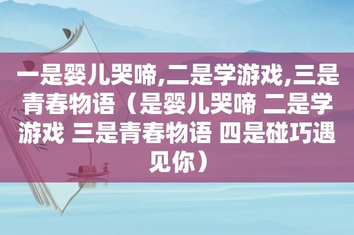 一是婴儿哭啼,二是学游戏,三是青春物语（是婴儿哭啼 二是学游戏 三是青春物语 四是碰巧遇见你）