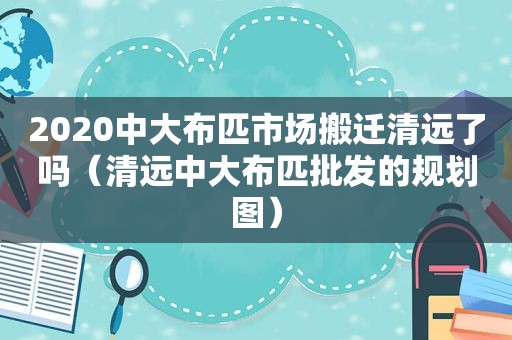 2020中大布匹市场搬迁清远了吗（清远中大布匹批发的规划图）