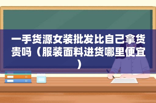 一手货源女装批发比自己拿货贵吗（服装面料进货哪里便宜）